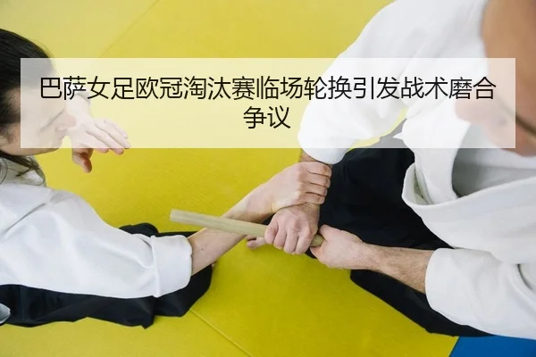 巴萨女足欧冠淘汰赛临场轮换引发战术磨合争议